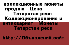 коллекционные монеты продаю › Цена ­ 55 000 - Татарстан респ. Коллекционирование и антиквариат » Монеты   . Татарстан респ.